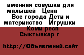 именная совушка для малышей › Цена ­ 600 - Все города Дети и материнство » Игрушки   . Коми респ.,Сыктывкар г.